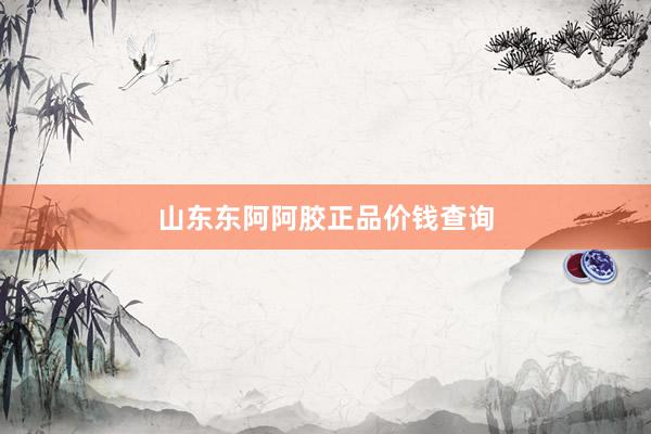 山东东阿阿胶正品价钱查询