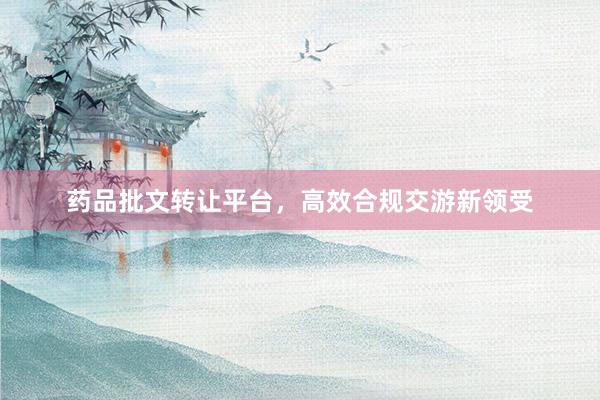 药品批文转让平台，高效合规交游新领受